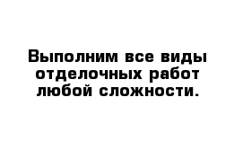 Выполним все виды отделочных работ любой сложности.